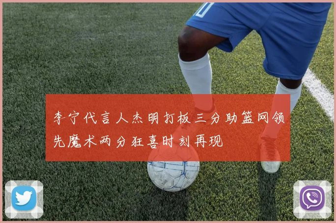 李宁代言人杰明打板三分助篮网领先魔术两分狂喜时刻再现