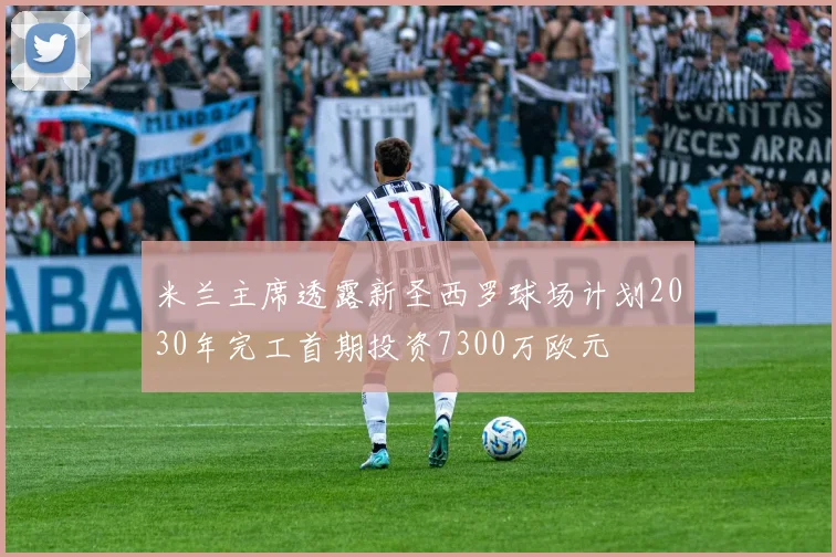 米兰主席透露新圣西罗球场计划2030年完工首期投资7300万欧元