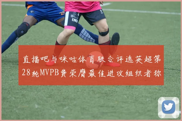 直播吧与咪咕体育联合评选英超第28轮MVPB费荣膺最佳进攻组织者称号