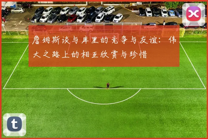 詹姆斯谈与库里的竞争与友谊：伟大之路上的相互欣赏与珍惜
