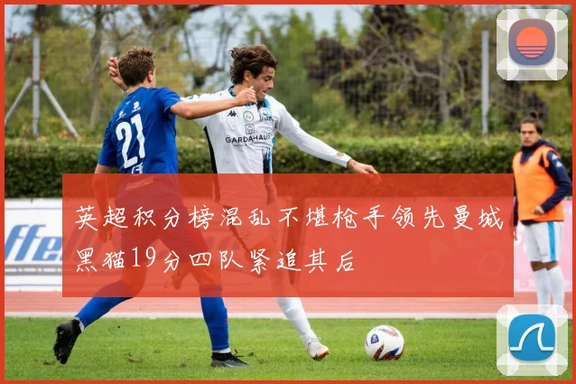 英超积分榜混乱不堪枪手领先曼城黑猫19分四队紧追其后