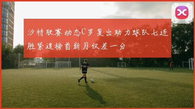 沙特联赛动态C罗复出助力球队七连胜紧追榜首新月仅差一分