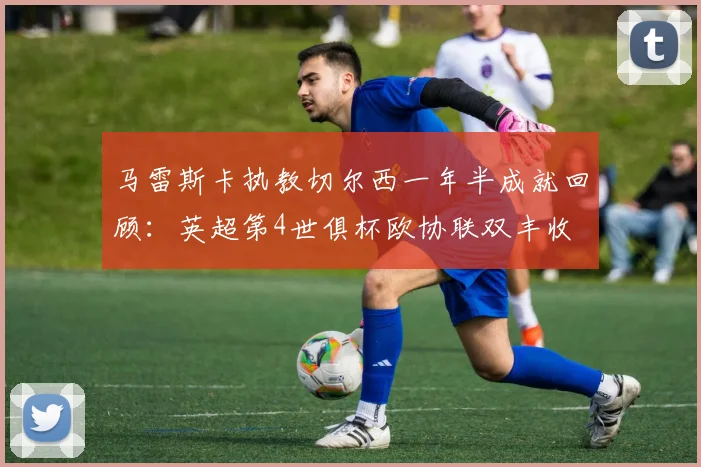 马雷斯卡执教切尔西一年半成就回顾：英超第4世俱杯欧协联双丰收