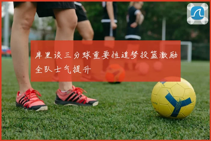 库里谈三分球重要性追梦投篮激励全队士气提升