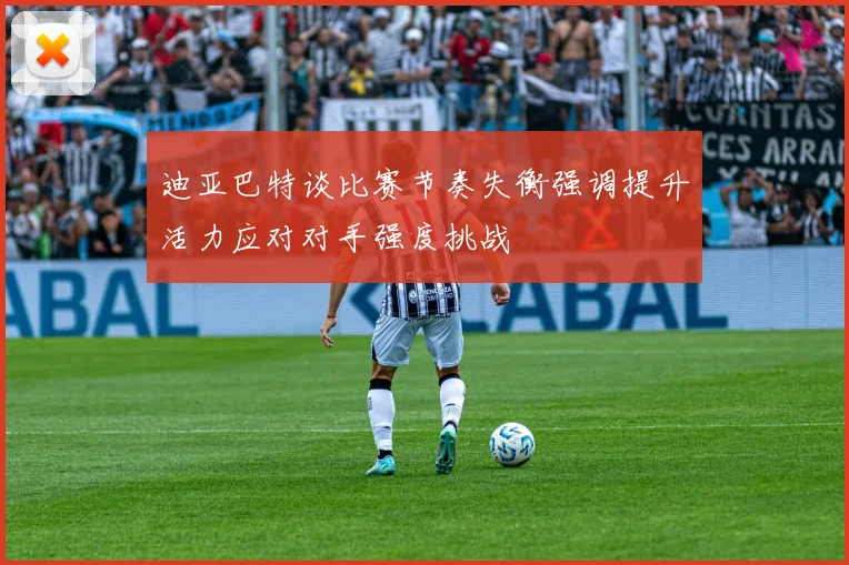 迪亚巴特谈比赛节奏失衡强调提升活力应对对手强度挑战