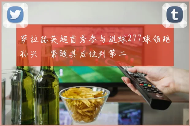 萨拉赫英超首秀参与进球277球领跑孙兴慜紧随其后位列第二