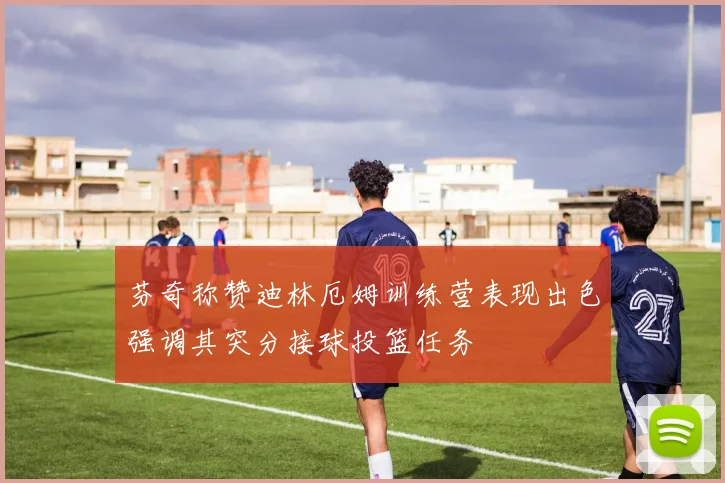 芬奇称赞迪林厄姆训练营表现出色强调其突分接球投篮任务