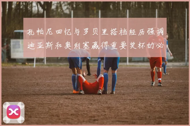 孔帕尼回忆与罗贝里搭档经历强调迪亚斯和奥利塞赢得重要奖杯的必要性