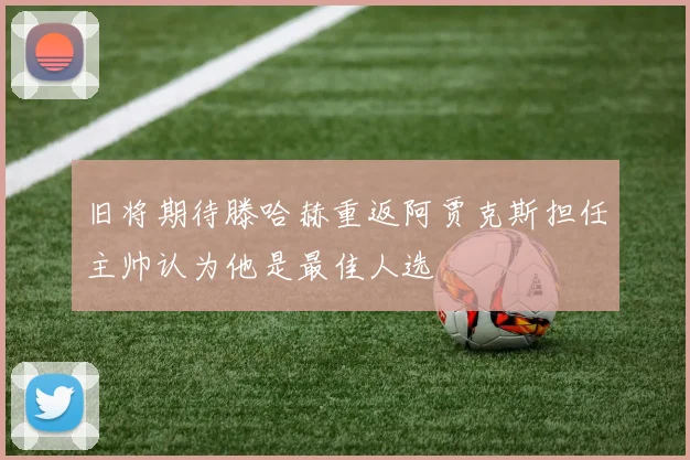 旧将期待滕哈赫重返阿贾克斯担任主帅认为他是最佳人选