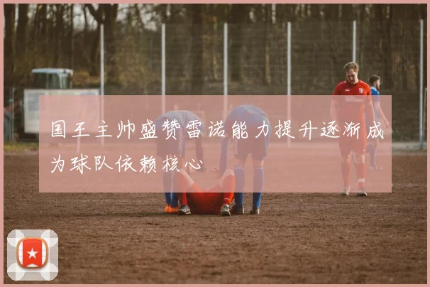 国王主帅盛赞雷诺能力提升逐渐成为球队依赖核心