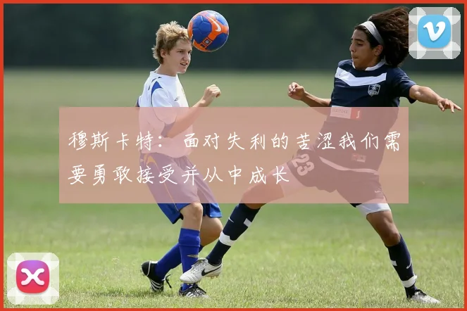 穆斯卡特：面对失利的苦涩我们需要勇敢接受并从中成长