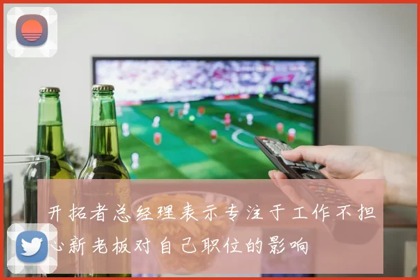 开拓者总经理表示专注于工作不担心新老板对自己职位的影响