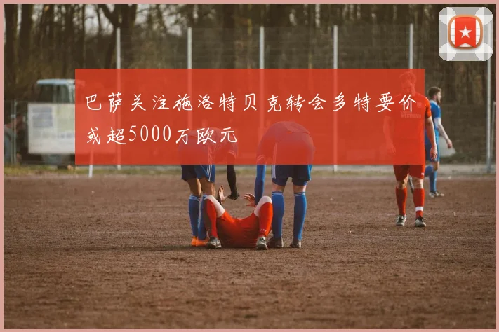 巴萨关注施洛特贝克转会多特要价或超5000万欧元