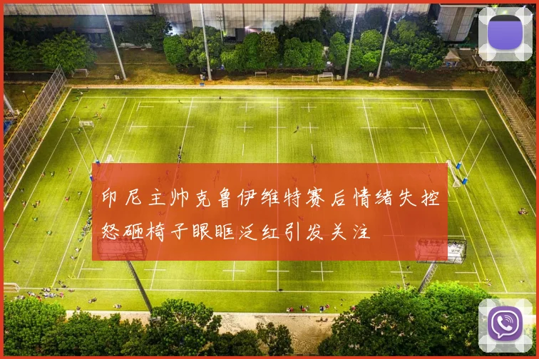 印尼主帅克鲁伊维特赛后情绪失控怒砸椅子眼眶泛红引发关注