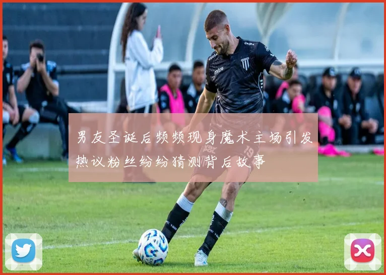 男友圣诞后频频现身魔术主场引发热议粉丝纷纷猜测背后故事