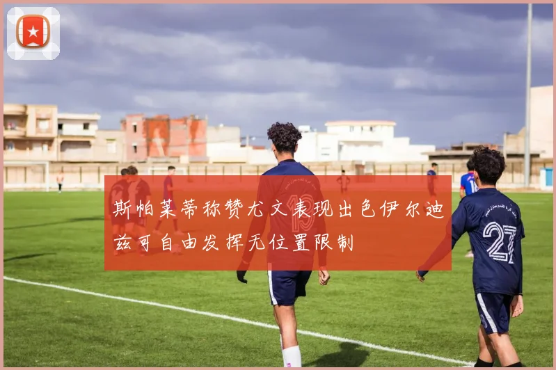 斯帕莱蒂称赞尤文表现出色伊尔迪兹可自由发挥无位置限制