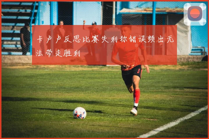 卡卢卢反思比赛失利称错误频出无法带走胜利