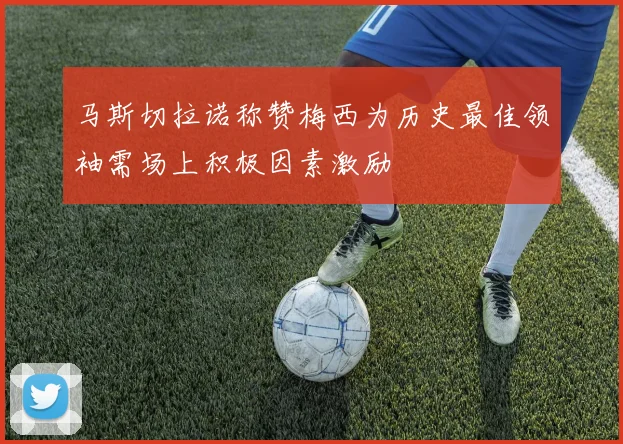 马斯切拉诺称赞梅西为历史最佳领袖需场上积极因素激励