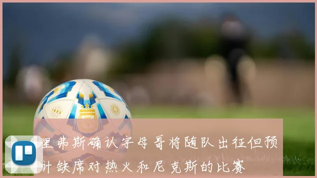 里弗斯确认字母哥将随队出征但预计缺席对热火和尼克斯的比赛