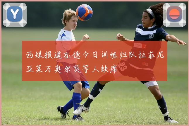 西媒报道孔德今日训练归队拉菲尼亚莱万奥尔莫等人缺席