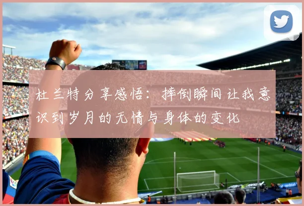 杜兰特分享感悟：摔倒瞬间让我意识到岁月的无情与身体的变化