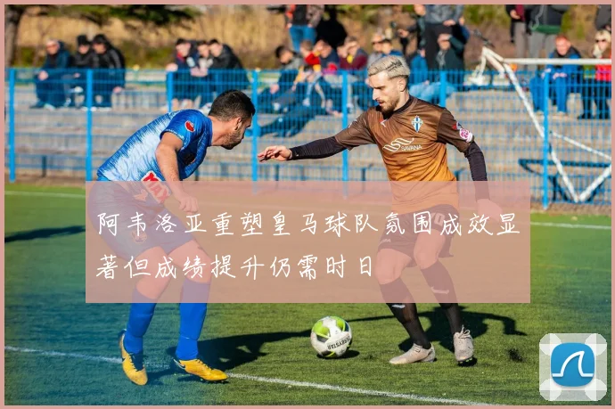 阿韦洛亚重塑皇马球队氛围成效显著但成绩提升仍需时日