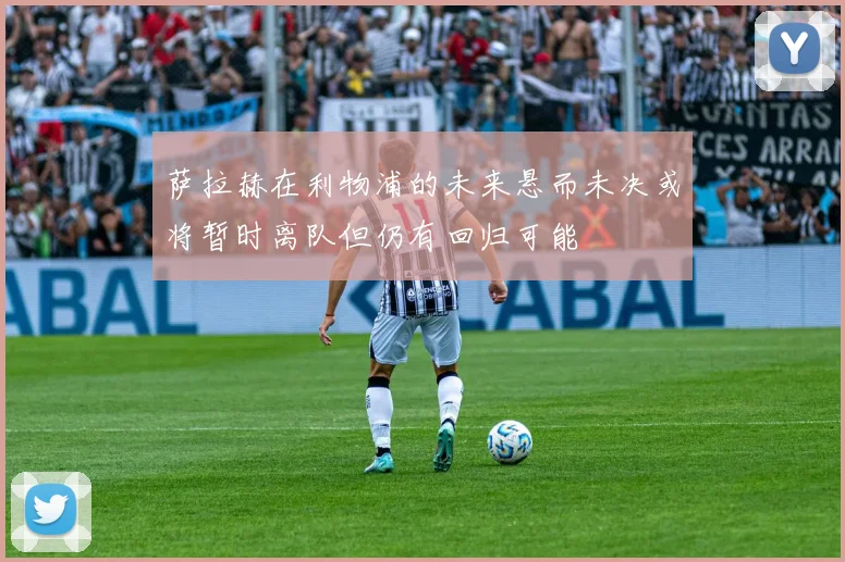 萨拉赫在利物浦的未来悬而未决或将暂时离队但仍有回归可能
