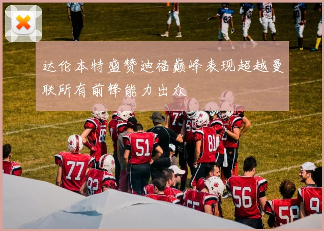 达伦本特盛赞迪福巅峰表现超越曼联所有前锋能力出众