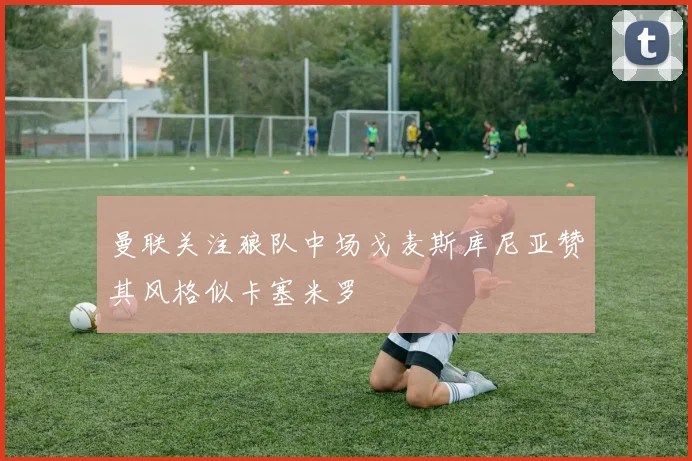 曼联关注狼队中场戈麦斯库尼亚赞其风格似卡塞米罗