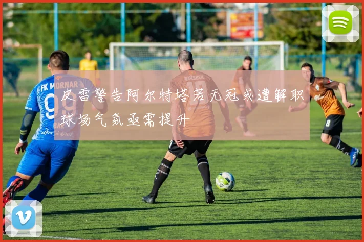 皮雷警告阿尔特塔若无冠或遭解职球场气氛亟需提升