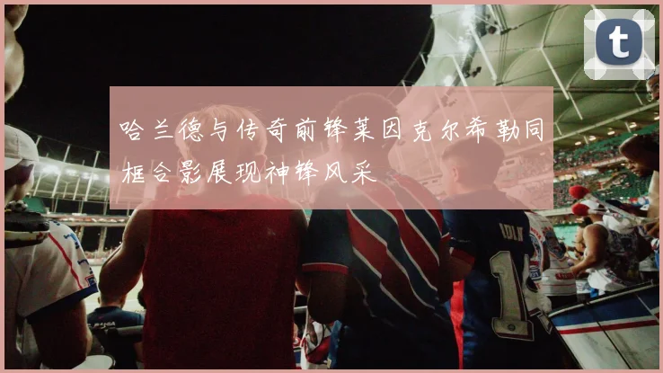 哈兰德与传奇前锋莱因克尔希勒同框合影展现神锋风采