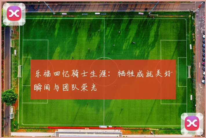 乐福回忆骑士生涯：牺牲成就美好瞬间与团队荣光