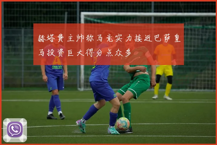 赫塔费主帅称马竞实力接近巴萨皇马投资巨大得分点众多