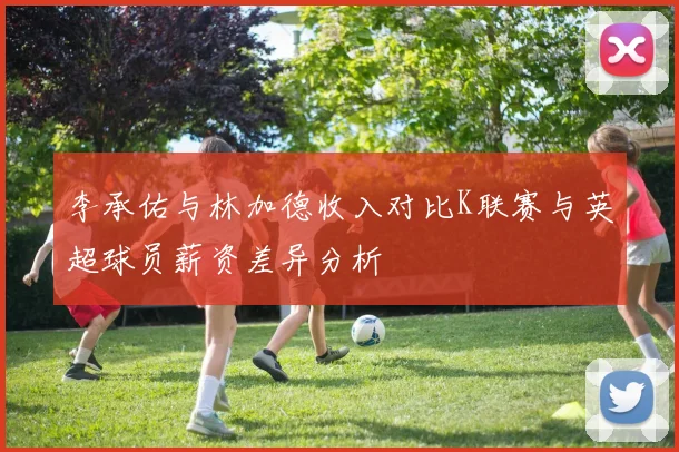 李承佑与林加德收入对比K联赛与英超球员薪资差异分析