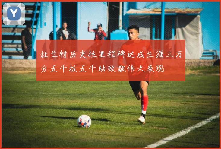 杜兰特历史性里程碑达成生涯三万分五千板五千助致敬伟大表现