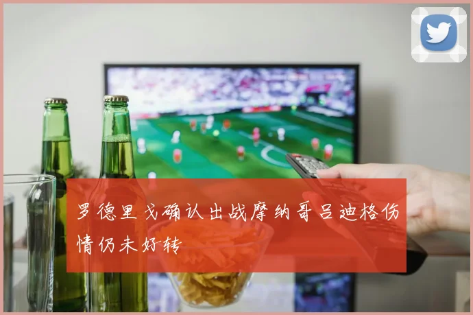 罗德里戈确认出战摩纳哥吕迪格伤情仍未好转