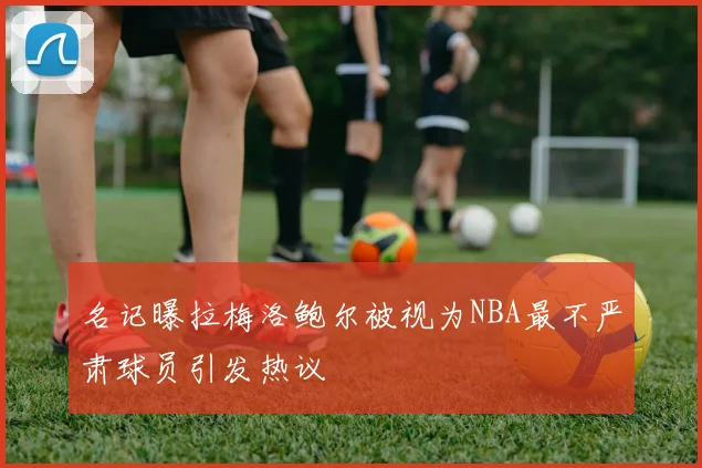 名记曝拉梅洛鲍尔被视为NBA最不严肃球员引发热议