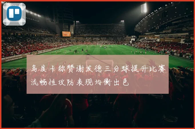 乌度卡称赞谢泼德三分球提升比赛流畅性攻防表现均衡出色