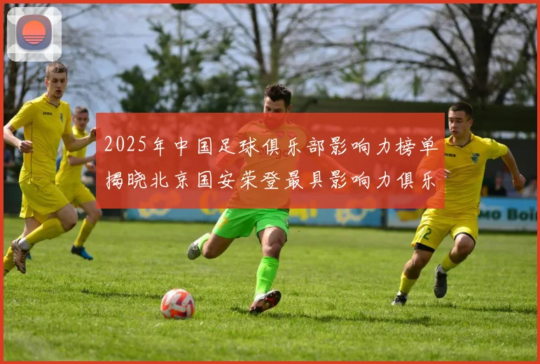 2025年中国足球俱乐部影响力榜单揭晓北京国安荣登最具影响力俱乐部榜首