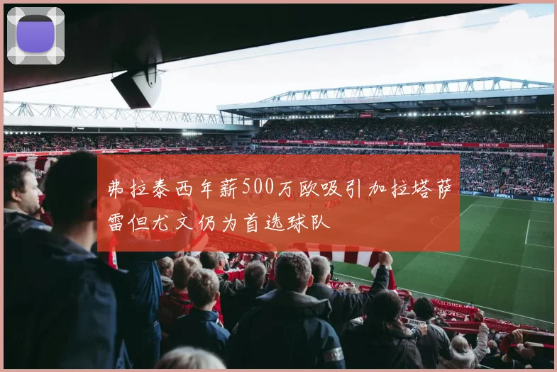 弗拉泰西年薪500万欧吸引加拉塔萨雷但尤文仍为首选球队