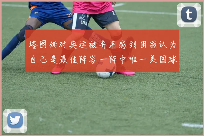 塔图姆对奥运被弃用感到困惑认为自己是最佳阵容一阵中唯一美国球员